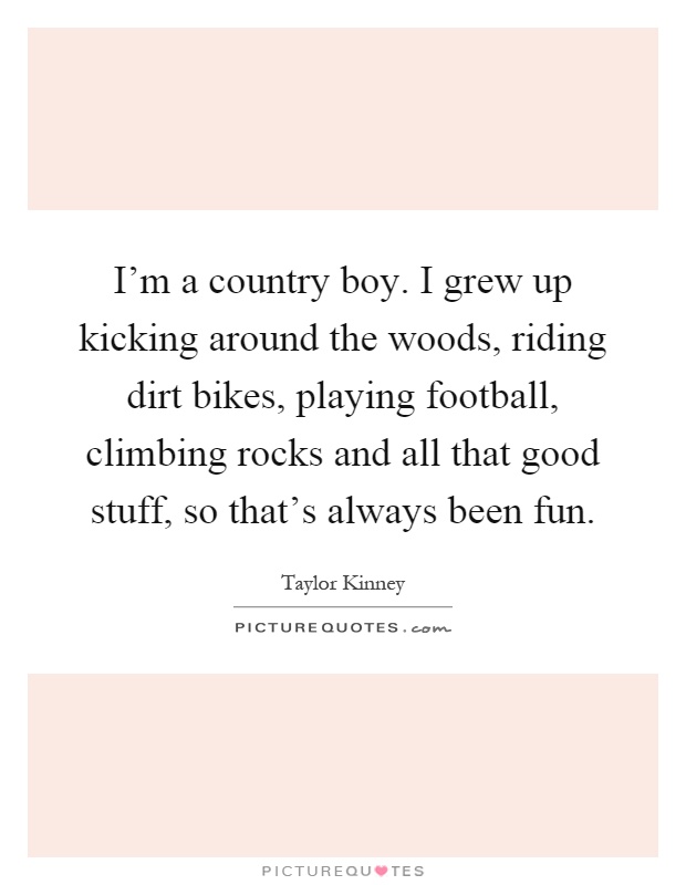 I'm a country boy. I grew up kicking around the woods, riding dirt bikes, playing football, climbing rocks and all that good stuff, so that's always been fun Picture Quote #1