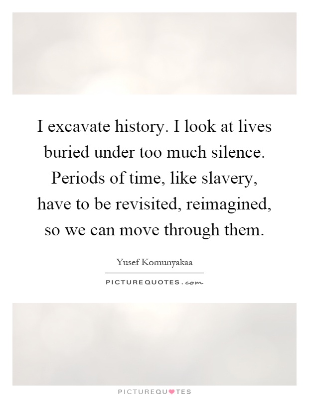 I excavate history. I look at lives buried under too much silence. Periods of time, like slavery, have to be revisited, reimagined, so we can move through them Picture Quote #1