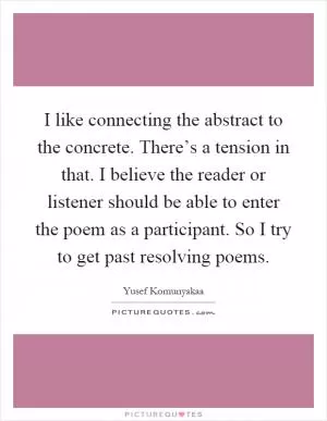 I like connecting the abstract to the concrete. There’s a tension in that. I believe the reader or listener should be able to enter the poem as a participant. So I try to get past resolving poems Picture Quote #1