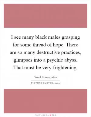 I see many black males grasping for some thread of hope. There are so many destructive practices, glimpses into a psychic abyss. That must be very frightening Picture Quote #1