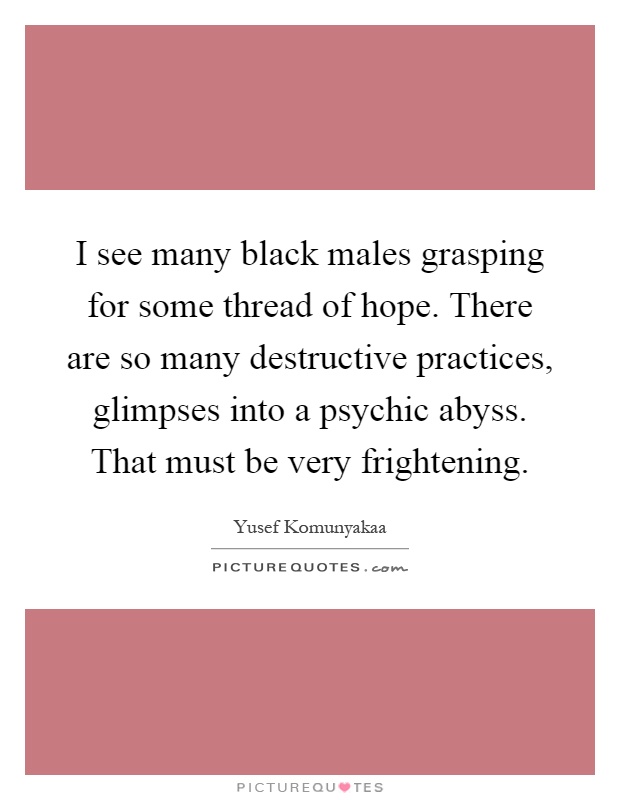 I see many black males grasping for some thread of hope. There are so many destructive practices, glimpses into a psychic abyss. That must be very frightening Picture Quote #1