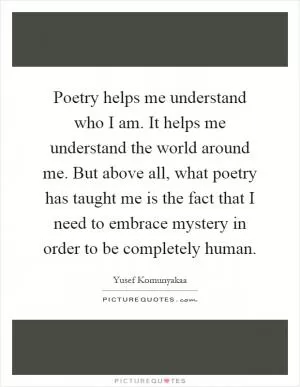 Poetry helps me understand who I am. It helps me understand the world around me. But above all, what poetry has taught me is the fact that I need to embrace mystery in order to be completely human Picture Quote #1