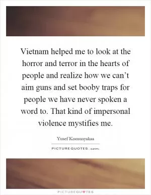 Vietnam helped me to look at the horror and terror in the hearts of people and realize how we can’t aim guns and set booby traps for people we have never spoken a word to. That kind of impersonal violence mystifies me Picture Quote #1