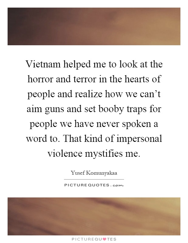 Vietnam helped me to look at the horror and terror in the hearts of people and realize how we can't aim guns and set booby traps for people we have never spoken a word to. That kind of impersonal violence mystifies me Picture Quote #1