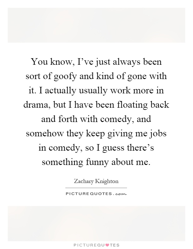 You know, I've just always been sort of goofy and kind of gone with it. I actually usually work more in drama, but I have been floating back and forth with comedy, and somehow they keep giving me jobs in comedy, so I guess there's something funny about me Picture Quote #1