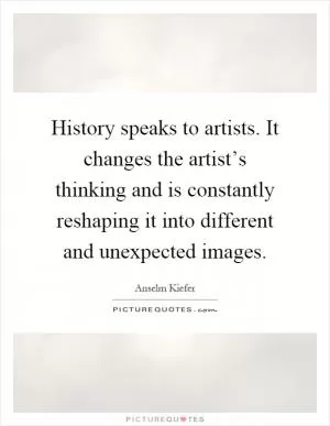 History speaks to artists. It changes the artist’s thinking and is constantly reshaping it into different and unexpected images Picture Quote #1