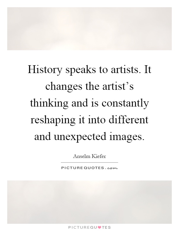 History speaks to artists. It changes the artist's thinking and is constantly reshaping it into different and unexpected images Picture Quote #1