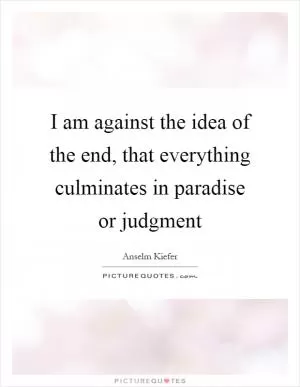 I am against the idea of the end, that everything culminates in paradise or judgment Picture Quote #1
