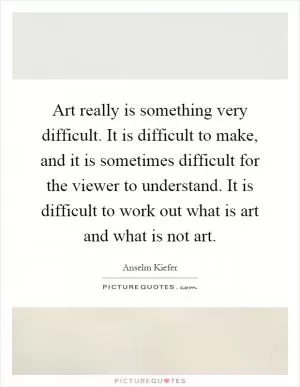 Art really is something very difficult. It is difficult to make, and it is sometimes difficult for the viewer to understand. It is difficult to work out what is art and what is not art Picture Quote #1