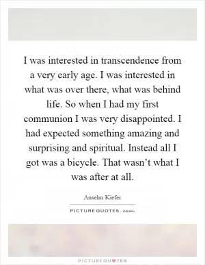 I was interested in transcendence from a very early age. I was interested in what was over there, what was behind life. So when I had my first communion I was very disappointed. I had expected something amazing and surprising and spiritual. Instead all I got was a bicycle. That wasn’t what I was after at all Picture Quote #1