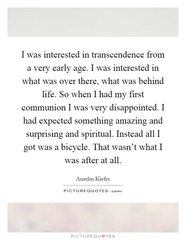 I was interested in transcendence from a very early age. I was interested in what was over there, what was behind life. So when I had my first communion I was very disappointed. I had expected something amazing and surprising and spiritual. Instead all I got was a bicycle. That wasn't what I was after at all Picture Quote #1