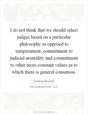 I do not think that we should select judges based on a particular philosophy as opposed to temperament, commitment to judicial neutrality and commitment to other more constant values as to which there is general consensus Picture Quote #1