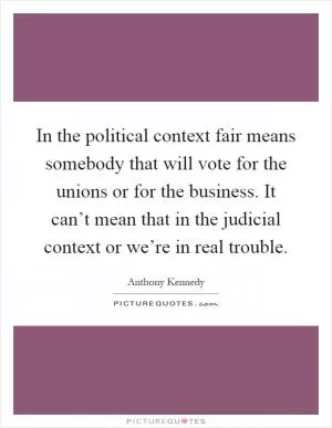 In the political context fair means somebody that will vote for the unions or for the business. It can’t mean that in the judicial context or we’re in real trouble Picture Quote #1