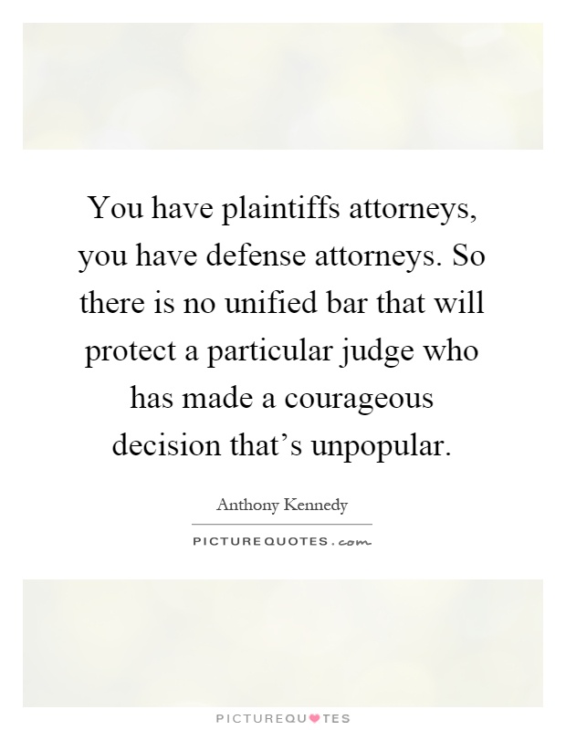 You have plaintiffs attorneys, you have defense attorneys. So there is no unified bar that will protect a particular judge who has made a courageous decision that's unpopular Picture Quote #1