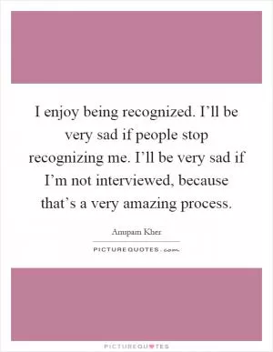 I enjoy being recognized. I’ll be very sad if people stop recognizing me. I’ll be very sad if I’m not interviewed, because that’s a very amazing process Picture Quote #1