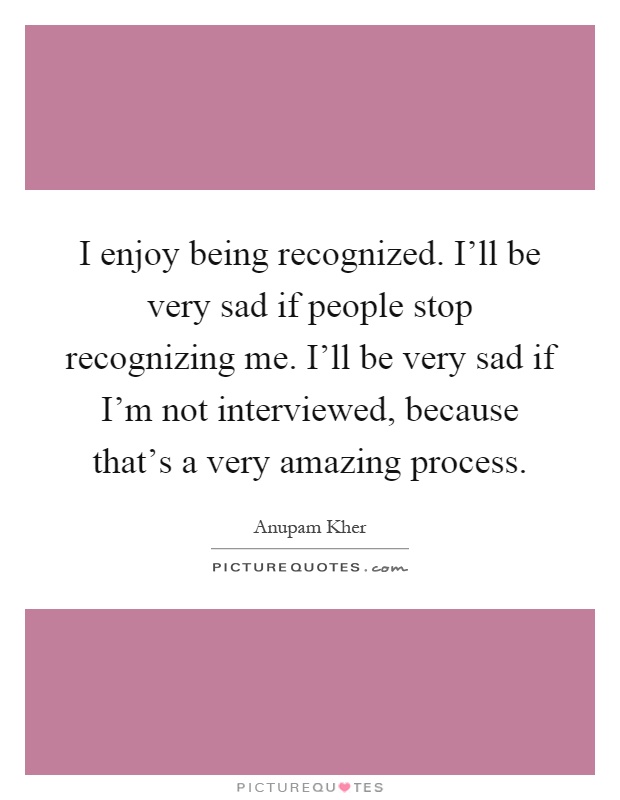 I enjoy being recognized. I'll be very sad if people stop recognizing me. I'll be very sad if I'm not interviewed, because that's a very amazing process Picture Quote #1