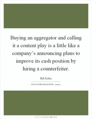 Buying an aggregator and calling it a content play is a little like a company’s announcing plans to improve its cash position by hiring a counterfeiter Picture Quote #1