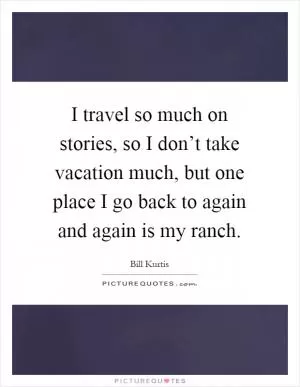 I travel so much on stories, so I don’t take vacation much, but one place I go back to again and again is my ranch Picture Quote #1