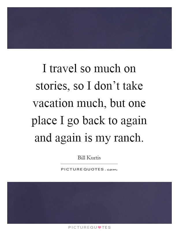 I travel so much on stories, so I don't take vacation much, but one place I go back to again and again is my ranch Picture Quote #1