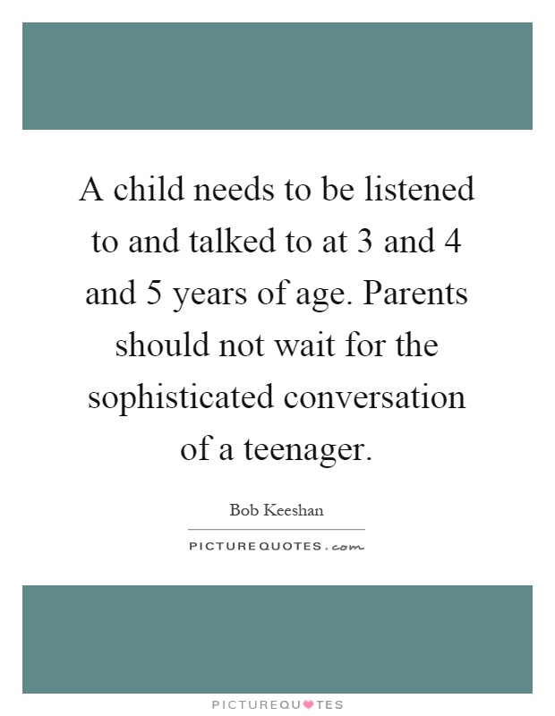 A child needs to be listened to and talked to at 3 and 4 and 5 years of age. Parents should not wait for the sophisticated conversation of a teenager Picture Quote #1