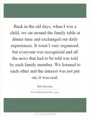 Back in the old days, when I was a child, we sat around the family table at dinner time and exchanged our daily experiences. It wasn’t very organized, but everyone was recognized and all the news that had to be told was told by each family member. We listened to each other and the interest was not put on; it was real Picture Quote #1