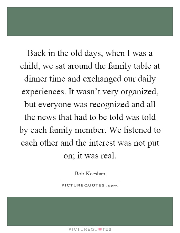 Back in the old days, when I was a child, we sat around the family table at dinner time and exchanged our daily experiences. It wasn't very organized, but everyone was recognized and all the news that had to be told was told by each family member. We listened to each other and the interest was not put on; it was real Picture Quote #1