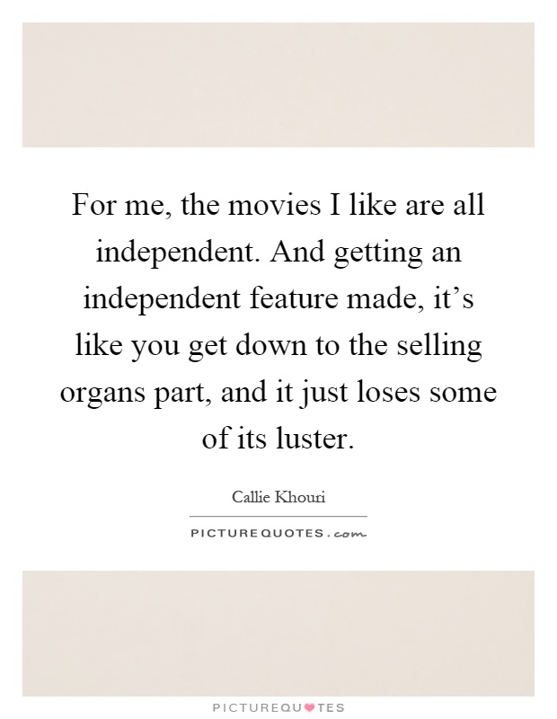 For me, the movies I like are all independent. And getting an independent feature made, it's like you get down to the selling organs part, and it just loses some of its luster Picture Quote #1