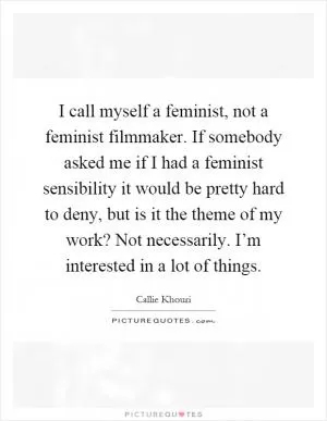 I call myself a feminist, not a feminist filmmaker. If somebody asked me if I had a feminist sensibility it would be pretty hard to deny, but is it the theme of my work? Not necessarily. I’m interested in a lot of things Picture Quote #1