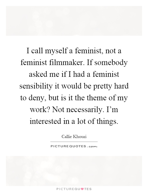 I call myself a feminist, not a feminist filmmaker. If somebody asked me if I had a feminist sensibility it would be pretty hard to deny, but is it the theme of my work? Not necessarily. I'm interested in a lot of things Picture Quote #1