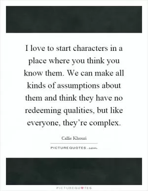 I love to start characters in a place where you think you know them. We can make all kinds of assumptions about them and think they have no redeeming qualities, but like everyone, they’re complex Picture Quote #1