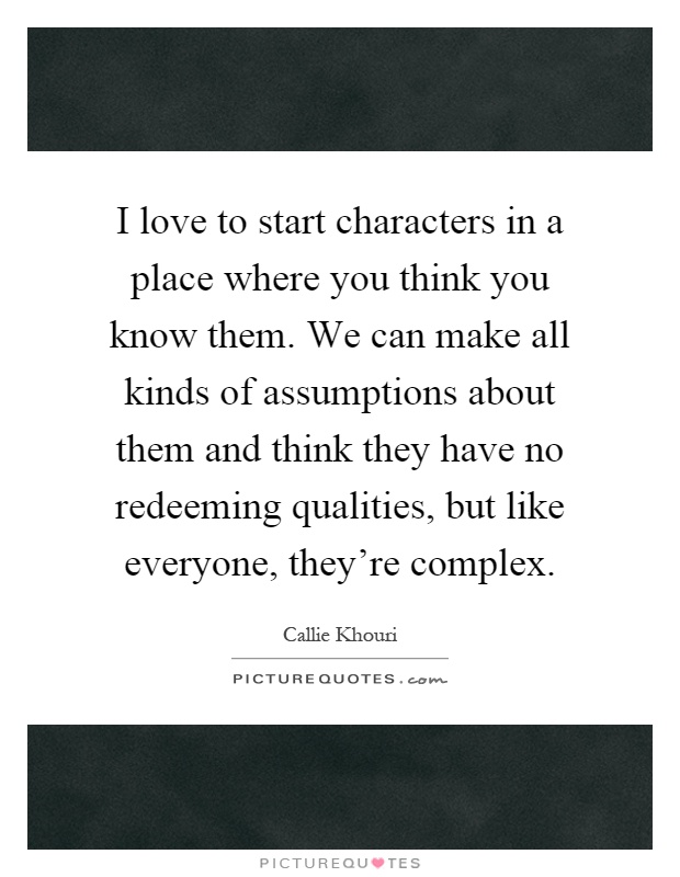 I love to start characters in a place where you think you know them. We can make all kinds of assumptions about them and think they have no redeeming qualities, but like everyone, they're complex Picture Quote #1