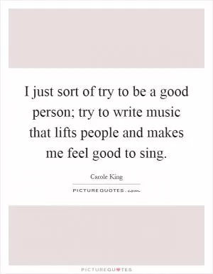 I just sort of try to be a good person; try to write music that lifts people and makes me feel good to sing Picture Quote #1