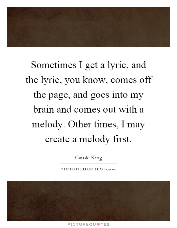 Sometimes I get a lyric, and the lyric, you know, comes off the page, and goes into my brain and comes out with a melody. Other times, I may create a melody first Picture Quote #1