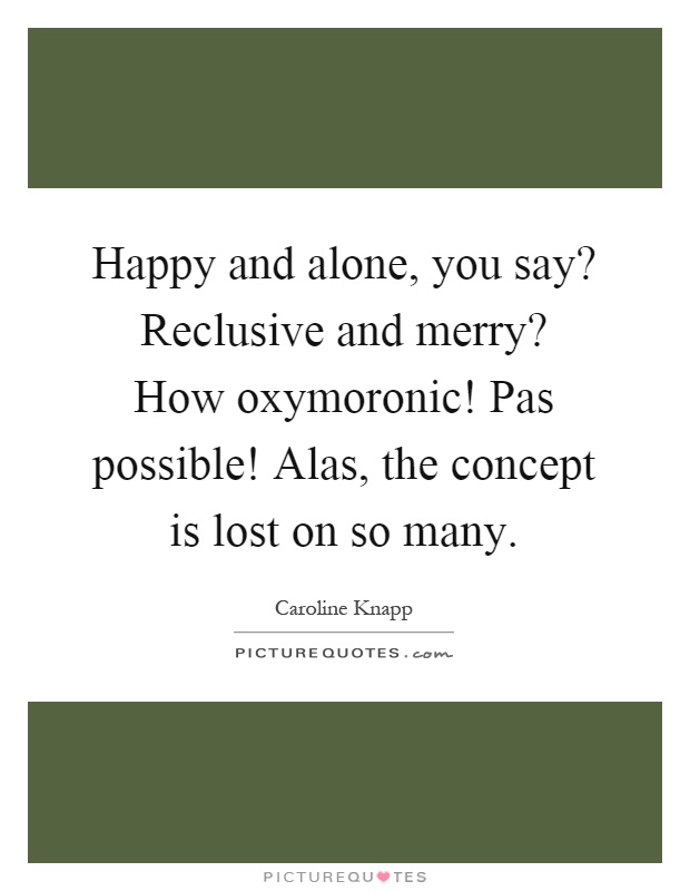 Happy and alone, you say? Reclusive and merry? How oxymoronic! Pas possible! Alas, the concept is lost on so many Picture Quote #1