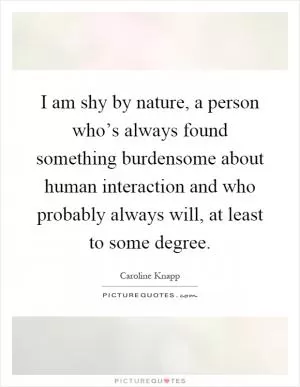 I am shy by nature, a person who’s always found something burdensome about human interaction and who probably always will, at least to some degree Picture Quote #1