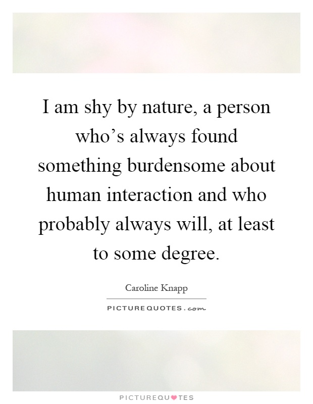 I am shy by nature, a person who's always found something burdensome about human interaction and who probably always will, at least to some degree Picture Quote #1