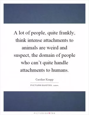 A lot of people, quite frankly, think intense attachments to animals are weird and suspect, the domain of people who can’t quite handle attachments to humans Picture Quote #1