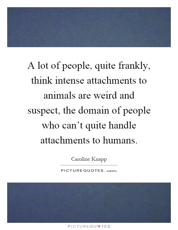 A lot of people, quite frankly, think intense attachments to animals are weird and suspect, the domain of people who can't quite handle attachments to humans Picture Quote #1