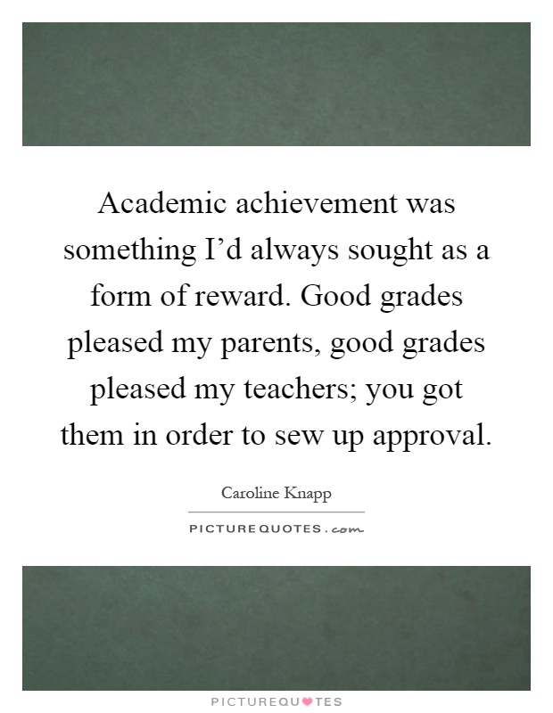 Academic achievement was something I'd always sought as a form of reward. Good grades pleased my parents, good grades pleased my teachers; you got them in order to sew up approval Picture Quote #1