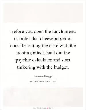 Before you open the lunch menu or order that cheeseburger or consider eating the cake with the frosting intact, haul out the psychic calculator and start tinkering with the budget Picture Quote #1