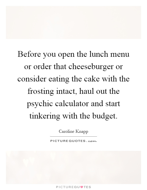 Before you open the lunch menu or order that cheeseburger or consider eating the cake with the frosting intact, haul out the psychic calculator and start tinkering with the budget Picture Quote #1