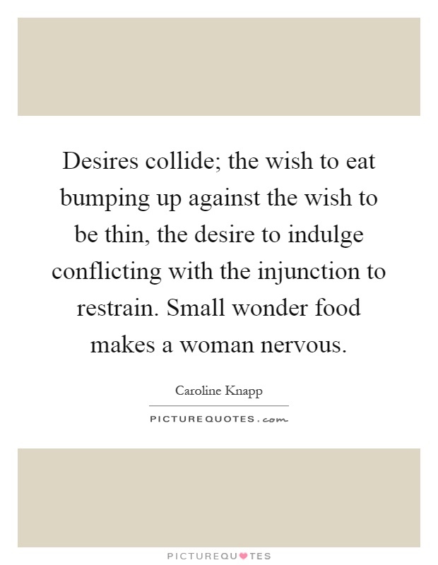 Desires collide; the wish to eat bumping up against the wish to be thin, the desire to indulge conflicting with the injunction to restrain. Small wonder food makes a woman nervous Picture Quote #1