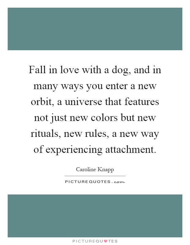 Fall in love with a dog, and in many ways you enter a new orbit, a universe that features not just new colors but new rituals, new rules, a new way of experiencing attachment Picture Quote #1