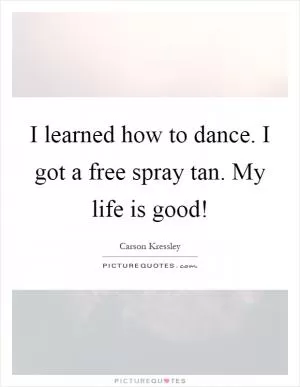 I learned how to dance. I got a free spray tan. My life is good! Picture Quote #1