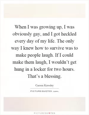 When I was growing up, I was obviously gay, and I got heckled every day of my life. The only way I knew how to survive was to make people laugh. If I could make them laugh, I wouldn’t get hung in a locker for two hours. That’s a blessing Picture Quote #1