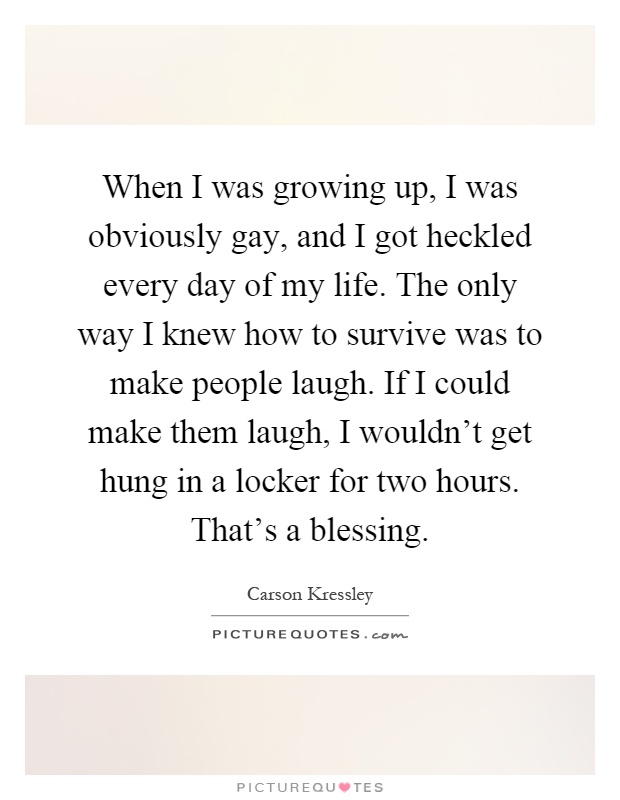 When I was growing up, I was obviously gay, and I got heckled every day of my life. The only way I knew how to survive was to make people laugh. If I could make them laugh, I wouldn't get hung in a locker for two hours. That's a blessing Picture Quote #1