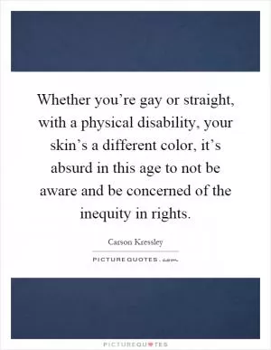 Whether you’re gay or straight, with a physical disability, your skin’s a different color, it’s absurd in this age to not be aware and be concerned of the inequity in rights Picture Quote #1