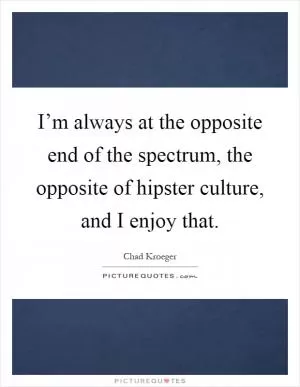 I’m always at the opposite end of the spectrum, the opposite of hipster culture, and I enjoy that Picture Quote #1