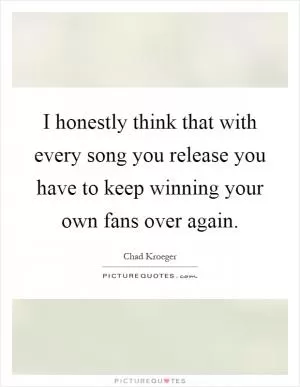 I honestly think that with every song you release you have to keep winning your own fans over again Picture Quote #1