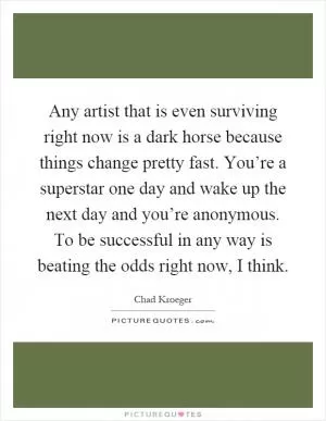 Any artist that is even surviving right now is a dark horse because things change pretty fast. You’re a superstar one day and wake up the next day and you’re anonymous. To be successful in any way is beating the odds right now, I think Picture Quote #1